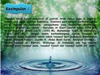 Kesimpulan : 
Tasawuf tidak hanya menyebar di jazirah Arab namun juga di negara-negara 
asia salah satunya Indonesia. Diantara para pelopor berkembangnya 
aliran tasawuf di Indonesia, sebagaimana yang disebutkan dibeberapa 
literatur diantaranya adalah : Nuruddin Ar Raniri (wafat tahun 1658 M), 
Abdur Rauf As Sinkili (1615 -1693 M), Muhammad Yusuf Al makkasary 
(1629-1699 M). dengan makin berkembangnya ajaran tasawuf di 
Indonesia, maka muncullah tokoh-tokoh tasawuf dari Indonesia diantaranya 
Syeikh Hamzah Fansuri, Syeikh H. Abdul Malik Karim Amrullah (HAMKA), 
Syeikh Nawawi al- Bantani, Walisongo. Di Indonesia ada tiga macam 
tasawuf yaitu tasawuf sunni, tasawuf falsafi dan tasawuf syekh siti jenar. 
 