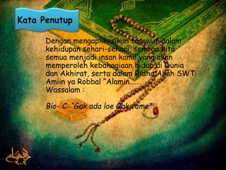 Kata Penutup 
Dengan mengaplikasikan tasawuf dalam 
kehidupan sehari-sehari, semoga kita 
semua menjadi insan kamil yang akan 
memperoleh kebahagiaan hidup di Dunia 
dan Akhirat, serta dalam Ridho Allah SWT. 
Amiin ya Robbal “Alamin……. 
Wassalam : 
Bio- C “Gak ada loe Gak rame” 
