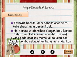 Pengertian akhlak tasawuf 
Secara ethimologi 
☻Tasawuf berasal dari bahasa arab yaitu 
kata shuuf yang berarti bulu. 
☻Hal tersebut diartikan dengan bulu karena 
dilihat dari kebiasaan para ahli tasawuf 
yang pada saat itu memakai pakaian dari 
bulu domba sebagai lambang merendahkan 
diri. 
HOME 
 