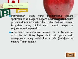 Masuknya tasawuf di indonesia 
☻Penyebaran islam yang berkembang secara 
spektakuler di Negara-negara asia tenggara berkat 
peranan dan kontribusi tokoh-tokoh tasawuf adalah 
kenyataan yang diakui oleh hampir mayoritas 
sejarahwan dan peneliti. 
☻Menelusuri mewabahnya aliran ini di Indonesia, 
maka hal ini tidak lepas dari pada peran andil 
orang-orang yang melakukan study (belajar) ke 
negara Timur tengah 
HOME 
 
