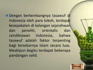 ♣ Dengan berkembangnya tasawuf di 
Indonesia oleh para tokoh, terdapat 
kesepakatan di kalangan sejarahwan 
dan peneliti, orientalis dan 
cendikiawan Indonesia, bahwa 
tasawuf adalah faktor terpenting 
bagi tersebarnya Islam secara luas. 
Meskipun begitu terdapat beberapa 
pandangan valid. 
HOME 
 