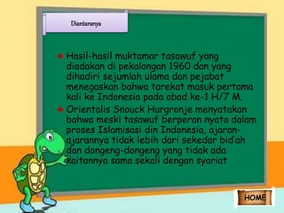 Diantaranya 
♣ Hasil-hasil muktamar tasawuf yang 
diadakan di pekalongan 1960 dan yang 
dihadiri sejumlah ulama dan pejabat 
menegaskan bahwa tarekat masuk pertama 
kali ke Indonesia pada abad ke-1 H/7 M. 
♣ Orientalis Snouck Hurgronje menyatakan 
bahwa meski tasawuf berperan nyata dalam 
proses Islamisasi din Indonesia, ajaran-ajarannya 
tidak lebih dari sekedar bid’ah 
dan dongeng-dongeng yang tidak ada 
kaitannya sama sekali dengan syariat 
HOME 
 