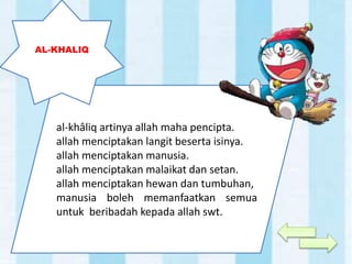 al-khâliq artinya allah maha pencipta.
allah menciptakan langit beserta isinya.
allah menciptakan manusia.
allah menciptakan malaikat dan setan.
allah menciptakan hewan dan tumbuhan,
manusia boleh memanfaatkan semua
untuk beribadah kepada allah swt.
AL-KHALIQ
 