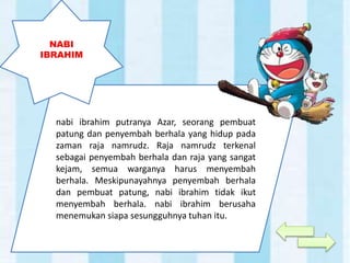 nabi ibrahim putranya Azar, seorang pembuat
patung dan penyembah berhala yang hidup pada
zaman raja namrudz. Raja namrudz terkenal
sebagai penyembah berhala dan raja yang sangat
kejam, semua warganya harus menyembah
berhala. Meskipunayahnya penyembah berhala
dan pembuat patung, nabi ibrahim tidak ikut
menyembah berhala. nabi ibrahim berusaha
menemukan siapa sesungguhnya tuhan itu.
NABI
IBRAHIM
 