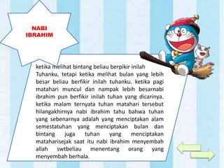 ketika melihat bintang beliau berpikir inilah
Tuhanku, tetapi ketika melihat bulan yang lebih
besar beliau berfikir inilah tuhanku. ketika pagi
matahari muncul dan nampak lebih besarnabi
ibrahim pun berfikir inilah tuhan yang dicarinya.
ketika malam ternyata tuhan matahari tersebut
hilangakhirnya nabi ibrahim tahu bahwa tuhan
yang sebenarnya adalah yang menciptakan alam
semestatuhan yang menciptakan bulan dan
bintang juga tuhan yang menciptakan
mataharisejak saat itu nabi ibrahim menyembah
allah swtbeliau menentang orang yang
menyembah berhala.
NABI
IBRAHIM
 