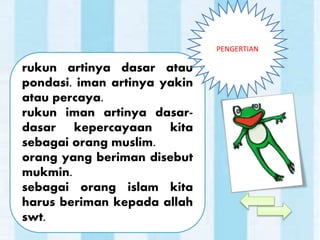 rukun artinya dasar atau
pondasi. iman artinya yakin
atau percaya.
rukun iman artinya dasar-
dasar kepercayaan kita
sebagai orang muslim.
orang yang beriman disebut
mukmin.
sebagai orang islam kita
harus beriman kepada allah
swt.
PENGERTIAN
 