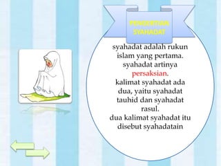 syahadat adalah rukun
islam yang pertama.
syahadat artinya
persaksian.
kalimat syahadat ada
dua, yaitu syahadat
tauhid dan syahadat
rasul.
dua kalimat syahadat itu
disebut syahadatain
PENGERTIAN
SYAHADAT
 