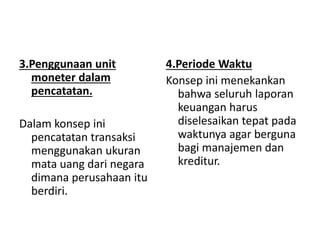 3.Penggunaan unit 
moneter dalam 
pencatatan. 
Dalam konsep ini 
pencatatan transaksi 
menggunakan ukuran 
mata uang dari negara 
dimana perusahaan itu 
berdiri. 
4.Periode Waktu 
Konsep ini menekankan 
bahwa seluruh laporan 
keuangan harus 
diselesaikan tepat pada 
waktunya agar berguna 
bagi manajemen dan 
kreditur. 
 
