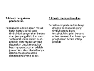 2.Prinsip pengakuan 
pendapatan. 
Pendapatan adalah aliran masuk 
harat-harta(aktiva) yang 
timbul dari penyerahan barang 
atau jasa yang dilakukan oleh 
suatu unit usaha dalam suatu 
periode tertentu.Dasar yang 
digunakan untuk mengukur 
besarnya pendapatan adalah 
jumlah kas atau ekuivalennya 
dari transaksi penjualan 
dengan pihak yang bebas 
3.Prinsip mempertemukan 
Berarti mempertemukan biaya 
dengan pendapatan yang 
timbul karena biaya 
tersebut.Prinsip ini berguna 
untuk menentukan besarnya 
penghasilan bersih setiap 
periode 
 
