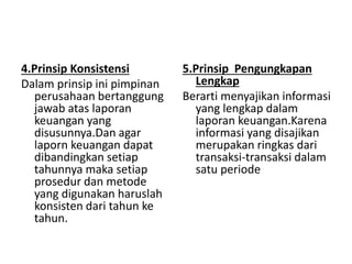 4.Prinsip Konsistensi 
Dalam prinsip ini pimpinan 
perusahaan bertanggung 
jawab atas laporan 
keuangan yang 
disusunnya.Dan agar 
laporn keuangan dapat 
dibandingkan setiap 
tahunnya maka setiap 
prosedur dan metode 
yang digunakan haruslah 
konsisten dari tahun ke 
tahun. 
5.Prinsip Pengungkapan 
Lengkap 
Berarti menyajikan informasi 
yang lengkap dalam 
laporan keuangan.Karena 
informasi yang disajikan 
merupakan ringkas dari 
transaksi-transaksi dalam 
satu periode 
 