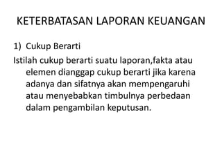 KETERBATASAN LAPORAN KEUANGAN 
1) Cukup Berarti 
Istilah cukup berarti suatu laporan,fakta atau 
elemen dianggap cukup berarti jika karena 
adanya dan sifatnya akan mempengaruhi 
atau menyebabkan timbulnya perbedaan 
dalam pengambilan keputusan. 
 