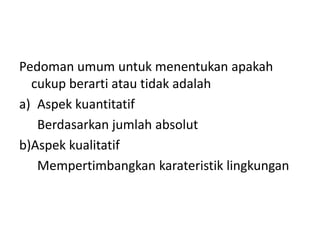 Pedoman umum untuk menentukan apakah 
cukup berarti atau tidak adalah 
a) Aspek kuantitatif 
Berdasarkan jumlah absolut 
b)Aspek kualitatif 
Mempertimbangkan karateristik lingkungan 
 