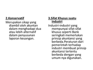 2.Konservatif 
Merupakan sikap yang 
diambil oleh akuntan 
dalam menghadapi dua 
atau lebih alternatif 
dalam penyusunan 
laporan keuangan. 
3.Sifat Khusus suatu 
industri 
Industri-industri yang 
mempunyai sifat-sifat 
khusus seperti Bank 
seringkali memerlukan 
prinsip akuntansi yang 
berbeda.Peraturan dari 
pemerintah terhadap 
industri membuat prinsip 
akuntansi tertentu 
berbeda dengan yang 
umum nya digunakan. 
