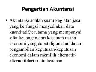Pengertian Akuntansi 
• Akuntansi adalah suatu kegiatan jasa 
yang berfungsi menyediakan data 
kuantitatif,terutama yang mempunyai 
sifat keuangan,dari kesatuan usaha 
ekonomi yang dapat digunakan dalam 
pengambilan keputusan-keputusan 
ekonomi dalam memilih alternatif-alternatifdari 
suatu keadaan. 
 