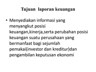 Tujuan laporan keuangan 
• Menyediakan informasi yang 
menyangkut posisi 
keuangan,kinerja,serta perubahan posisi 
keuangan suatu perusahaan yang 
bermanfaat bagi sejumlah 
pemakai(investor dan kreditur)dan 
pengambilan keputusan ekonomi 
 