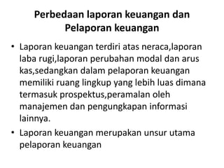 Perbedaan laporan keuangan dan 
Pelaporan keuangan 
• Laporan keuangan terdiri atas neraca,laporan 
laba rugi,laporan perubahan modal dan arus 
kas,sedangkan dalam pelaporan keuangan 
memiliki ruang lingkup yang lebih luas dimana 
termasuk prospektus,peramalan oleh 
manajemen dan pengungkapan informasi 
lainnya. 
• Laporan keuangan merupakan unsur utama 
pelaporan keuangan 
 