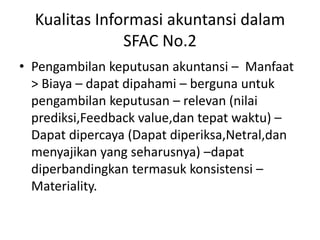 Kualitas Informasi akuntansi dalam 
SFAC No.2 
• Pengambilan keputusan akuntansi – Manfaat 
> Biaya – dapat dipahami – berguna untuk 
pengambilan keputusan – relevan (nilai 
prediksi,Feedback value,dan tepat waktu) – 
Dapat dipercaya (Dapat diperiksa,Netral,dan 
menyajikan yang seharusnya) –dapat 
diperbandingkan termasuk konsistensi – 
Materiality. 
 