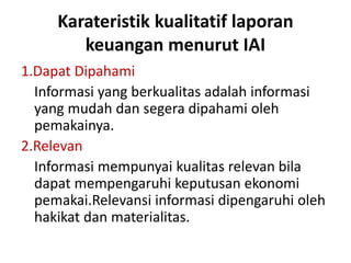 Karateristik kualitatif laporan 
keuangan menurut IAI 
1.Dapat Dipahami 
Informasi yang berkualitas adalah informasi 
yang mudah dan segera dipahami oleh 
pemakainya. 
2.Relevan 
Informasi mempunyai kualitas relevan bila 
dapat mempengaruhi keputusan ekonomi 
pemakai.Relevansi informasi dipengaruhi oleh 
hakikat dan materialitas. 
 