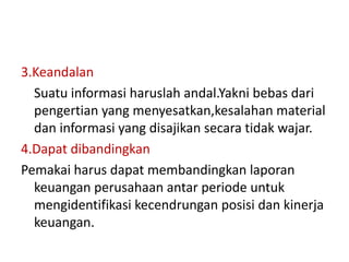 3.Keandalan 
Suatu informasi haruslah andal.Yakni bebas dari 
pengertian yang menyesatkan,kesalahan material 
dan informasi yang disajikan secara tidak wajar. 
4.Dapat dibandingkan 
Pemakai harus dapat membandingkan laporan 
keuangan perusahaan antar periode untuk 
mengidentifikasi kecendrungan posisi dan kinerja 
keuangan. 
 