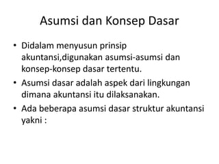 Asumsi dan Konsep Dasar 
• Didalam menyusun prinsip 
akuntansi,digunakan asumsi-asumsi dan 
konsep-konsep dasar tertentu. 
• Asumsi dasar adalah aspek dari lingkungan 
dimana akuntansi itu dilaksanakan. 
• Ada beberapa asumsi dasar struktur akuntansi 
yakni : 
 