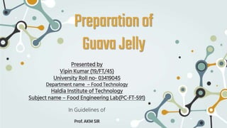Preparationof
GuavaJelly
Presented by
Vipin Kumar (19/FT/45)
University Roll no- 03419045
Department name – Food Technology
Haldia Institute of Technology
Subject name – Food Engineering Lab(PC-FT-591)
In Guidelines of
Prof. AKM SIR
 