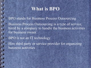 What is BPO

    BPO stands for Business Process Outsourcing

    Business Process Outsourcing is a type of service,
    hired by a company to handle the business activities
    for business owner

    BPO is not an IT technology

    Hire third party or service provider for organizing
    business activities
 