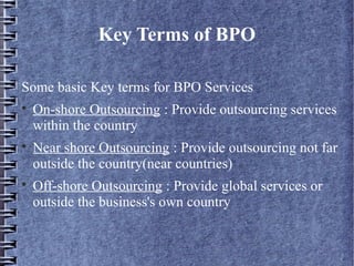 Key Terms of BPO

Some basic Key terms for BPO Services

    On-shore Outsourcing : Provide outsourcing services
    within the country

    Near shore Outsourcing : Provide outsourcing not far
    outside the country(near countries)

    Off-shore Outsourcing : Provide global services or
    outside the business's own country
 
