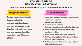 Ciri-ciri Restitusi
• Bukan untuk menebus kesalahan, namun untuk
belajar dari kesalahan.
• Memperbaiki hubungan.
• Tawaran, bukan paksaan.
• Restitusi menuntun untuk melihat ke dalam diri.
• Restitusi mencari kebutuhan dasar yang
mendasari tindakan.
• Restitusi-diri adalah cara yang paling baik.
• Restitusi fokus pada karakter bukan tindakan.
• Restitusi fokus pada solusi.
• Restitusi mengembalikan murid yang berbuat
salah pada kelompoknya
Proses menciptakan kondisi
bagi murid untuk
memperbaiki kesalahan
mereka, sehingga mereka
bisa kembali pada kelompok
mereka, dengan karakter
yang lebih kuat (Gossen;
2004)
KONSEP DISIPLIN
PENDEKATAN RESTITUSI
SEBUAH CARA MENANAMKAN DISIPLIN POSITIF PADA MURID
Pengertian Restitusi
 
