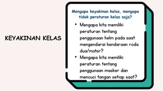 • Mengapa kita memiliki
peraturan tentang
penggunaan helm pada saat
mengendarai kendaraan roda
dua/motor?
• Mengapa kita memiliki
peraturan tentang
penggunaan masker dan
mencuci tangan setiap saat?
Mengapa keyakinan kelas, mengapa
tidak peraturan kelas saja?
KEYAKINAN KELAS
 