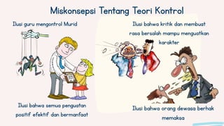 Ilusi bahwa orang dewasa berhak
memaksa
Ilusi bahwa semua penguatan
positif efektif dan bermanfaat
Miskonsepsi Tentang Teori Kontrol
Ilusi guru mengontrol Murid Ilusi bahwa kritik dan membuat
rasa bersalah mampu menguatkan
karakter
 