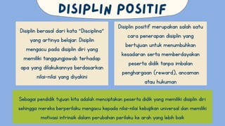 Disiplin berasal dari kata “Disciplina”
yang artinya belajar. Disiplin
mengacu pada disiplin diri yang
memiliki tanggungjawab terhadap
apa yang dilakukannya berdasarkan
nilai-nilai yang diyakini
Disiplin positif merupakan salah satu
cara penerapan disiplin yang
bertujuan untuk menumbuhkan
kesadaran serta memberdayakan
peserta didik tanpa imbalan
penghargaan (reward), ancaman
atau hukuman
Sebagai pendidik tujuan kita adalah menciptakan peserta didik yang memiliki disiplin diri
sehingga mereka berperilaku mengacu kepada nilai-nilai kebajikan universal dan memiliki
motivasi intrinsik dalam perubahan perilaku ke arah yang lebih baik
 