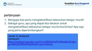 pertanyaan
1. Mengapa kita perlu mengidentifikasi kebutuhan belajar murid?
2. Sebagai guru, apa yang dapat kita lakukan untuk
mengidentifikasi kebutuhan belajar murid-murid kita? Apa saja
yang perlu dipertimbangkan?
Jawab di Jamboard
Jamboard:
https://jamboard.google.com/d/1tyXjBSQHmRYIdRqq83xZUgLn
gu1kBmjRHfllSzW0pp8/edit?usp=sharing
 