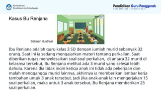 Ibu Renjana adalah guru kelas 3 SD dengan jumlah murid sebanyak 32
orang. Saat ini ia sedang mengajarkan materi tentang perkalian. Saat
diberikan tugas menyelesaikan soal-soal perkalian, di antara 32 murid di
kelasnya tersebut, Bu Renjana melihat ada 3 murid yang selesai lebih
dahulu. Karena dia tidak ingin ketiga anak ini tidak ada pekerjaan dan
malah mengganggu murid lainnya, akhirnya ia memberikan lembar kerja
tambahan untuk 3 anak tersebut. Jadi jika anak-anak lain mengerjakan 15
soal perkalian, maka untuk 3 anak tersebut, Bu Renjana memberikan 25
soal perkalian.
Sebuah ilustrasi
Kasus Bu Renjana
 