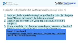 Berdasarkan ilustrasi kelas tersebut, jawablah pertanyaan-pertanyaan berikut ini:
1. Menurut Anda, apakah strategi yang dilakukan oleh Ibu Renjana
tepat? Jika ya, mengapa? Jika tidak, mengapa?
2. Apakah ada alternatif lain yang dapat dilakukan oleh Ibu
Renjana?
3. Jika Anda adalah Ibu Renjana, apakah yang akan Anda lakukan?
Jelaskanlah mengapa Anda melakukan hal tersebut?
Jawab di Jamboard
https://jamboard.google.com/d/17FeEeEcxUQNlVgIwEP3-y1JzRm5WK
r5c6XVbBPmDfsk/edit?usp=sharing
 