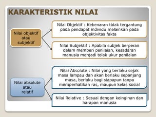 KARAKTERISTIK NILAI
Nilai objektif
atau
subjektif
Nilai absolute
atau
relatif
Nilai Objektif : Kebenaran tidak tergantung
pada pendapat individu melainkan pada
objektivitas fakta
Nilai Subjektif : Apabila subjek berperan
dalam memberi penilaian, kesadaran
manusia menjadi tolak ukur penilaian
Nilai Absolute : Nilai yang berlaku sejak
masa lampau dan akan berlaku sepanjang
masa, berlaku bagi siapapun tanpa
memperhatikan ras, maupun kelas sosial
Nilai Relative : Sesuai dengan keinginan dan
harapan manusia
 