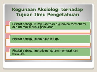 Kegunaan Aksiologi terhadap
Tujuan Ilmu Pengetahuan
Filsafat sebagai kumpulan teori digunakan memahami
dan mereaksi dunia pemikiran.
Filsafat sebagai pandangan hidup.
Filsafat sebagai metodologi dalam memecahkan
masalah.
 