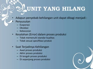 UNIT YANG HILANG 
• Adapun penyebab kehilangan unit dapat dibagi menjadi : 
• Penyusutan 
– Evaporasi 
– Oksidasi 
– Kebocoran 
• Kesalahan (Error) dalam proses produksi 
– Tidak memenuhi standar kualitas 
– Tidak sesuai spesifikasi produk 
• Saat Terjadinya Kehilangan 
– Awal proses produksi 
– Akhir proses produksi 
– Di tengah proses produksi 
– Di sepanjang proses produksi 
 