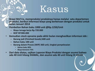 Kasus 
• Brawi Mnf Co, memproduksi produknya hanya melalui satu departemen 
produksi, berikut informasi biaya yang berkenaan dengan produksi untuk 
bulan Januari 2014 
• Pembelian Bahan baku 1000 unit @Rp.1250/Unit 
– Biaya tenaga kerja Rp.720.000 
– BOP RP.900.000 
• Kemudian stock opname pada akhir bulan menghasilkan informasi sbb : 
– Barang jadi (Finished Goods) 600 unit 
– Bahan baku 100 unit 
– Barang dalam Proses (WIP) 360 unit, tingkat penyelesaian 
• Bahan baku 90% 
• Biaya Konversi 75% 
• Dari data diatas, sajikan Laporan Biaya Produksi dengan asumsi bahwa 
ada 40 Unit hilang DIAWAL, dan asumsi ada 40 unit hilang DI AKHIR 
 