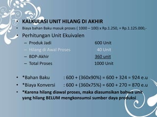 • KALKULASI UNIT HILANG DI AKHIR 
• Biaya bahan Baku masuk proses ( 1000 – 100) x Rp.1.250, = Rp.1.125.000,- 
• Perhitungan Unit Ekuivalen 
– Produk Jadi 600 Unit 
– Hilang di Awal Proses 40 Unit 
– BDP-Akhir 360 unit 
– Total Proses 1000 Unit 
• *Bahan Baku : 600 + (360x90%) = 600 + 324 = 924 e.u 
• *Biaya Konversi : 600 + (360x75%) = 600 + 270 = 870 e.u 
• *Karena hilang diawal proses, maka diasumsikan bahwa unit 
yang hilang BELUM mengkonsumsi sumber daya produksi 
 