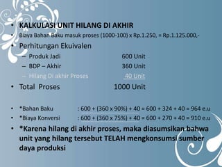 • KALKULASI UNIT HILANG DI AKHIR 
• Biaya Bahan Baku masuk proses (1000-100) x Rp.1.250, = Rp.1.125.000,- 
• Perhitungan Ekuivalen 
– Produk Jadi 600 Unit 
– BDP – Akhir 360 Unit 
– Hilang Di akhir Proses 40 Unit 
• Total Proses 1000 Unit 
• *Bahan Baku : 600 + (360 x 90%) + 40 = 600 + 324 + 40 = 964 e.u 
• *Biaya Konversi : 600 + (360 x 75%) + 40 = 600 + 270 + 40 = 910 e.u 
• *Karena hilang di akhir proses, maka diasumsikan bahwa 
unit yang hilang tersebut TELAH mengkonsumsi sumber 
daya produksi 
 