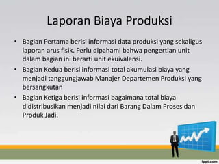 Laporan Biaya Produksi 
• Bagian Pertama berisi informasi data produksi yang sekaligus 
laporan arus fisik. Perlu dipahami bahwa pengertian unit 
dalam bagian ini berarti unit ekuivalensi. 
• Bagian Kedua berisi informasi total akumulasi biaya yang 
menjadi tanggungjawab Manajer Departemen Produksi yang 
bersangkutan 
• Bagian Ketiga berisi informasi bagaimana total biaya 
didistribusikan menjadi nilai dari Barang Dalam Proses dan 
Produk Jadi. 
 