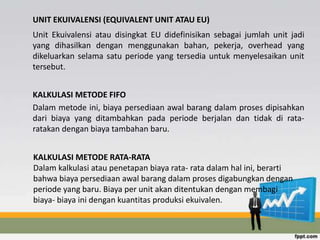UNIT EKUIVALENSI (EQUIVALENT UNIT ATAU EU) 
Unit Ekuivalensi atau disingkat EU didefinisikan sebagai jumlah unit jadi 
yang dihasilkan dengan menggunakan bahan, pekerja, overhead yang 
dikeluarkan selama satu periode yang tersedia untuk menyelesaikan unit 
tersebut. 
KALKULASI METODE FIFO 
Dalam metode ini, biaya persediaan awal barang dalam proses dipisahkan 
dari biaya yang ditambahkan pada periode berjalan dan tidak di rata-ratakan 
dengan biaya tambahan baru. 
KALKULASI METODE RATA-RATA 
Dalam kalkulasi atau penetapan biaya rata- rata dalam hal ini, berarti 
bahwa biaya persediaan awal barang dalam proses digabungkan dengan 
periode yang baru. Biaya per unit akan ditentukan dengan membagi 
biaya- biaya ini dengan kuantitas produksi ekuivalen. 
 