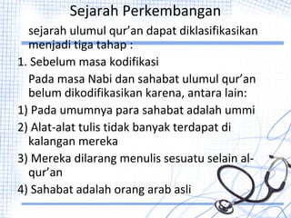 Sejarah Perkembangan
sejarah ulumul qur’an dapat diklasifikasikan
menjadi tiga tahap :
1. Sebelum masa kodifikasi
Pada masa Nabi dan sahabat ulumul qur’an
belum dikodifikasikan karena, antara lain:
1) Pada umumnya para sahabat adalah ummi
2) Alat-alat tulis tidak banyak terdapat di
kalangan mereka
3) Mereka dilarang menulis sesuatu selain al-
qur’an
4) Sahabat adalah orang arab asli
 