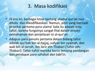 3. Masa kodifikasi
• Di era ini, berbagai kitab tentang ulumul qur’an pun
ditulis dan dikodifikasikan. Namun, poin yang menjadi
prioritas pertama para ulama’ kala itu adalah ilmu
tafsir, karena fungsinya sangat fital dalam proses
pemahaman dan penjelasan isi al-qur’an.
• Adapun para penulis pertama dalam bidang tafsir
adalah syu’bah bin al-hajjaj, sufyan bin uyainah, dan
wali bin al-jarrah, Ibn Jarir ath-Thabari (Tafsir ath-
Thabari). Tafsir-tafsir mereka berisi tentang pandangan
dan pendapat para sahabat dan tabi’in.
 