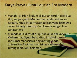 Karya-karya ulumul qur’an Era Modern
• Manahil al-irfan fi ulum al-qur’an,terdiri dari dua
jilid, karya syaikh Muhammad abdul azhim az-
zarqani. Kitab ini termasuk tulisan yang istimewa
dalam bidang ulmul qur’an karena sangat luas
bahasannya
• Al-madhkal li dirasat al-qur’an al-karim karya Dr.
Muhammad Syubhbah. Kitab ini ditulis untuk
konsumsi mahasiswa tingkat tingi pada
Universitas Al-Azhar dan isinya sangat tebal
kurang lebih 500 halaman.
 