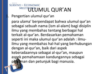 ULUMUL QUR’AN
1. Pengertian ulumul qur’an
para ulama’ berpendapat bahwa ulumul qur’an
sebagai sebuah nama (ism al-alam) bagi disiplin
ilmu yang membahas tentang berbagai hal
terkait al-qur’an. Berdasarkan pemahaman
seperti ini maka ulumul qur’an adalah : ilmu-
ilmu yang membahas hal-hal yang berhubungan
dengan al-qur’an, baik dari aspek
keberadaannya sebagai al-qur’an, maupun
aspek pemahamaan kandungannya sebagai
pedoman dan petunjuk bagi manusia.
 
