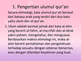 1. Pengertian ulumul qur’an
Secara etimologi, kata ulumul qur’an berasal
dari bahasa arab yang terdiri dari dua kata
yaitu ulum dan al-qur’an.
1. Ulum adalah bentuk jamak dari kata al-alim
yang berarti al-fahm, al-ma;rifah dan al-idrak
yakni paham, mengetahui, dan menguasai.
Berdasarkan makna etimologi ini, maka al-
alim berarti pemahaman dan pengetahuan
terhadap sesuatu dengan sebenar-benarnya,
atau dengan dilandasi keyakinan yang kuat.
 