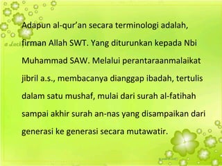 Adapun al-qur’an secara terminologi adalah,
firman Allah SWT. Yang diturunkan kepada Nbi
Muhammad SAW. Melalui perantaraanmalaikat
jibril a.s., membacanya dianggap ibadah, tertulis
dalam satu mushaf, mulai dari surah al-fatihah
sampai akhir surah an-nas yang disampaikan dari
generasi ke generasi secara mutawatir.
 