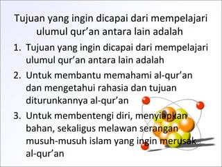 Tujuan yang ingin dicapai dari mempelajari
ulumul qur’an antara lain adalah
1. Tujuan yang ingin dicapai dari mempelajari
ulumul qur’an antara lain adalah
2. Untuk membantu memahami al-qur’an
dan mengetahui rahasia dan tujuan
diturunkannya al-qur’an
3. Untuk membentengi diri, menyiapkan
bahan, sekaligus melawan serangan
musuh-musuh islam yang ingin merusak
al-qur’an
 