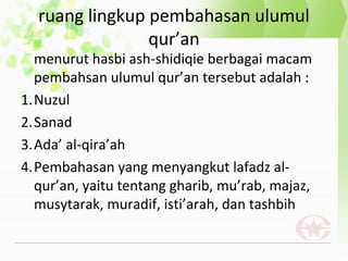 ruang lingkup pembahasan ulumul
qur’an
menurut hasbi ash-shidiqie berbagai macam
pembahsan ulumul qur’an tersebut adalah :
1.Nuzul
2.Sanad
3.Ada’ al-qira’ah
4.Pembahasan yang menyangkut lafadz al-
qur’an, yaitu tentang gharib, mu’rab, majaz,
musytarak, muradif, isti’arah, dan tashbih
 